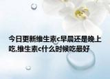 今日更新维生素c早晨还是晚上吃,维生素c什么时候吃最好
