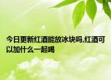 今日更新红酒能放冰块吗,红酒可以加什么一起喝
