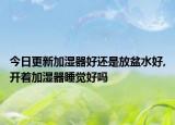 今日更新加湿器好还是放盆水好,开着加湿器睡觉好吗