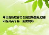 今日更新蚊香怎么用效果最好,蚊香不拆开两个会一起燃烧吗