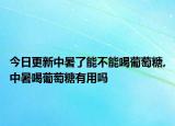 今日更新中暑了能不能喝葡萄糖,中暑喝葡萄糖有用吗