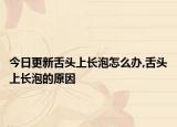 今日更新舌头上长泡怎么办,舌头上长泡的原因