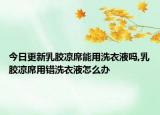 今日更新乳胶凉席能用洗衣液吗,乳胶凉席用错洗衣液怎么办