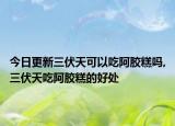 今日更新三伏天可以吃阿胶糕吗,三伏天吃阿胶糕的好处