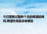 今日更新过期两个月的啤酒能喝吗,啤酒饮用禁忌有哪些