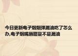 今日更新电子烟烟弹漏油吃了怎么办,电子烟嘴唇甜是不是漏油