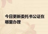 今日更新委托书公证在哪里办理