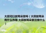 大蒜可以放耳朵里吗（大蒜放耳朵有什么作用 大蒜放耳朵要注意什么）