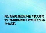 高分奖励电脑速度不错卡求大神帮忙升级具体配置如下联想启天M5650台式机
