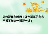 牙齿矫正危险吗（牙齿矫正的危害 不看不知道一看吓一跳）