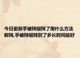 今日更新手被辣椒辣了用什么方法解辣,手被辣椒辣到了多长时间能好