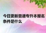 今日更新普通专升本报名条件是什么