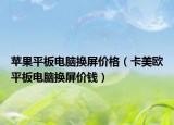 苹果平板电脑换屏价格（卡美欧平板电脑换屏价钱）