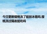 今日更新樱桃洗了能放冰箱吗,樱桃洗过隔夜能吃吗