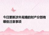 今日更新涉外离婚的财产分割有哪些注意事项