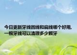 今日更新牙线圆线和扁线哪个好用,一根牙线可以清理多少颗牙