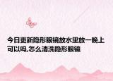 今日更新隐形眼镜放水里放一晚上可以吗,怎么清洗隐形眼镜