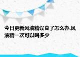 今日更新风油精误食了怎么办,风油精一次可以喝多少