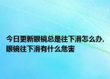 今日更新眼镜总是往下滑怎么办,眼镜往下滑有什么危害