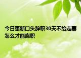 今日更新口头辞职30天不给走要怎么才能离职