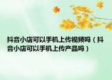 抖音小店可以手机上传视频吗（抖音小店可以手机上传产品吗）