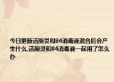 今日更新洁厕灵和84消毒液混合后会产生什么,洁厕灵和84消毒液一起用了怎么办