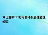 今日更新﻿﻿如何看待买房谁能说说呢