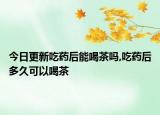 今日更新吃药后能喝茶吗,吃药后多久可以喝茶