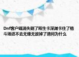 Dnf客户端消失刷了陌生卡深渊卡住了格斗场进不去无缘无故掉了请问为什么