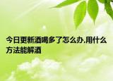 今日更新酒喝多了怎么办,用什么方法能解酒
