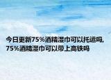 今日更新75%酒精湿巾可以托运吗,75%酒精湿巾可以带上高铁吗