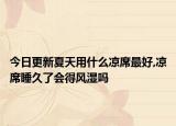 今日更新夏天用什么凉席最好,凉席睡久了会得风湿吗
