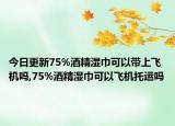 今日更新75%酒精湿巾可以带上飞机吗,75%酒精湿巾可以飞机托运吗