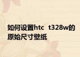 如何设置htc  t328w的原始尺寸壁纸