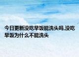 今日更新没吃早饭能洗头吗,没吃早饭为什么不能洗头