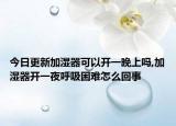 今日更新加湿器可以开一晚上吗,加湿器开一夜呼吸困难怎么回事
