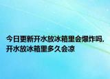 今日更新开水放冰箱里会爆炸吗,开水放冰箱里多久会凉