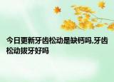 今日更新牙齿松动是缺钙吗,牙齿松动拔牙好吗