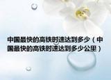 中国最快的高铁时速达到多少（中国最快的高铁时速达到多少公里）