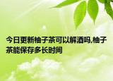 今日更新柚子茶可以解酒吗,柚子茶能保存多长时间