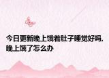 今日更新晚上饿着肚子睡觉好吗,晚上饿了怎么办