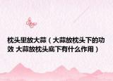 枕头里放大蒜（大蒜放枕头下的功效 大蒜放枕头底下有什么作用）