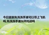 今日更新免洗洗手液可以带上飞机吗,免洗洗手液允许托运吗