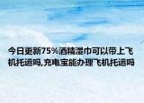 今日更新75%酒精湿巾可以带上飞机托运吗,充电宝能办理飞机托运吗