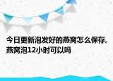 今日更新泡发好的燕窝怎么保存,燕窝泡12小时可以吗