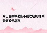今日更新中暑能不能吹电风扇,中暑后如何急救