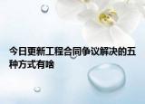 今日更新工程合同争议解决的五种方式有啥