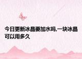 今日更新冰晶要加水吗,一块冰晶可以用多久