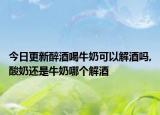 今日更新醉酒喝牛奶可以解酒吗,酸奶还是牛奶哪个解酒