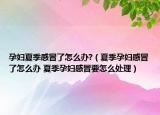 孕妇夏季感冒了怎么办?（夏季孕妇感冒了怎么办 夏季孕妇感冒要怎么处理）